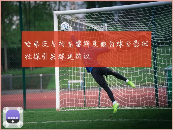 哈弗茨与约克雷斯度假打球合影晒社媒引发球迷热议