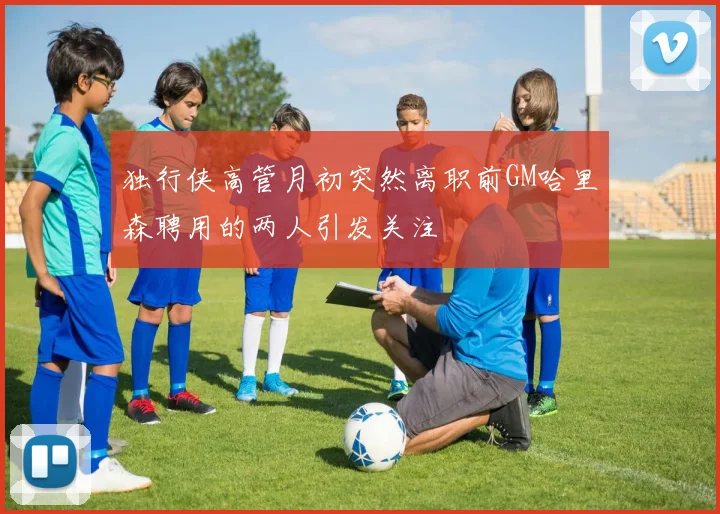 独行侠高管月初突然离职前GM哈里森聘用的两人引发关注