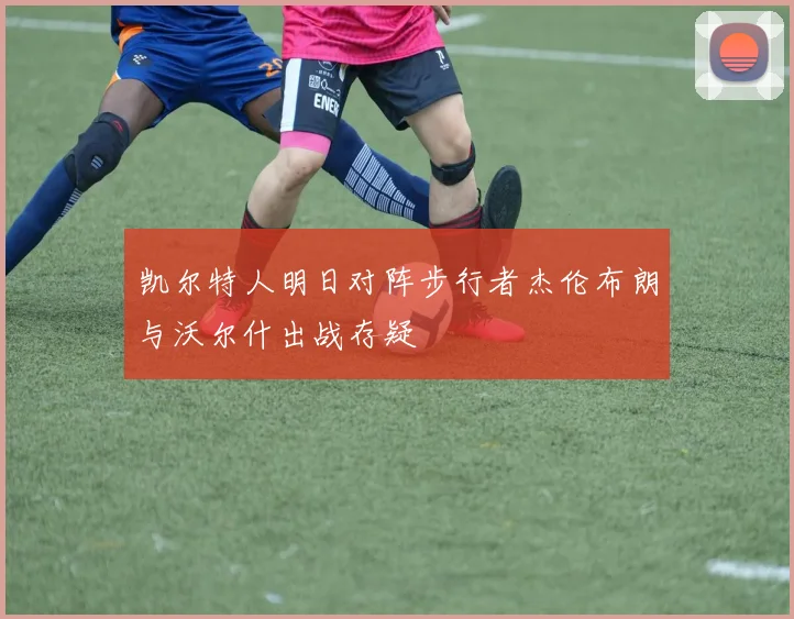 凯尔特人明日对阵步行者杰伦布朗与沃尔什出战存疑
