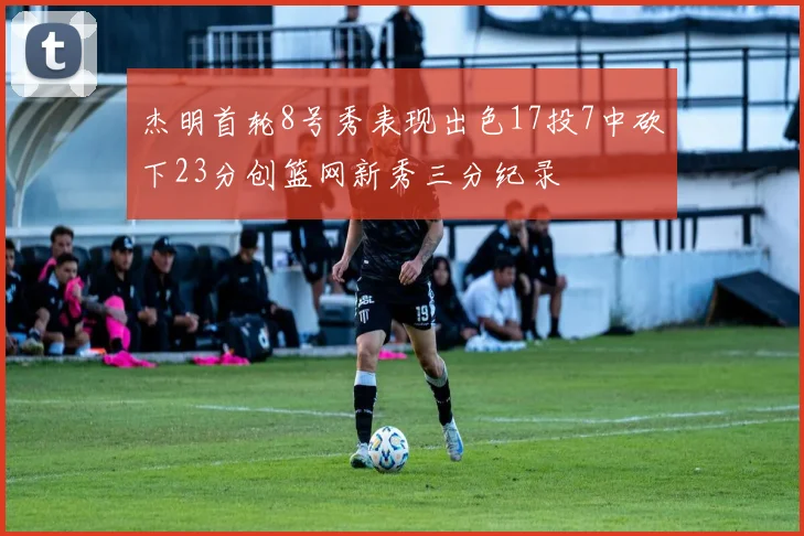 杰明首轮8号秀表现出色17投7中砍下23分创篮网新秀三分纪录