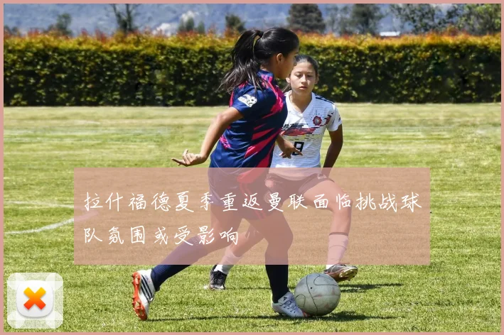 拉什福德夏季重返曼联面临挑战球队氛围或受影响