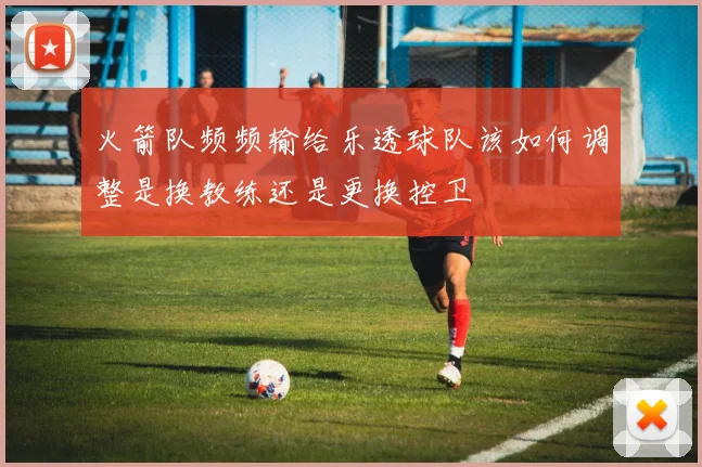 火箭队频频输给乐透球队该如何调整是换教练还是更换控卫