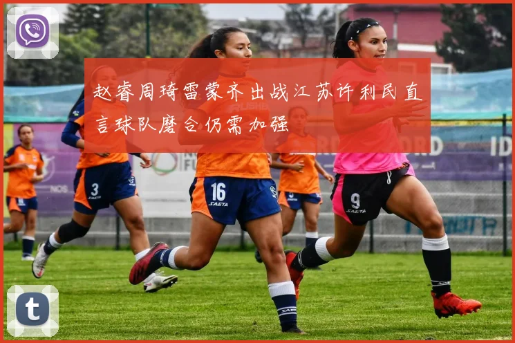 赵睿周琦雷蒙齐出战江苏许利民直言球队磨合仍需加强
