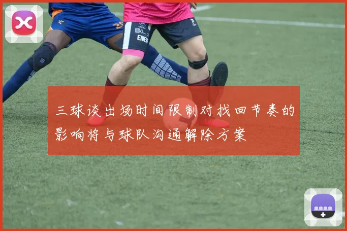 三球谈出场时间限制对找回节奏的影响将与球队沟通解除方案