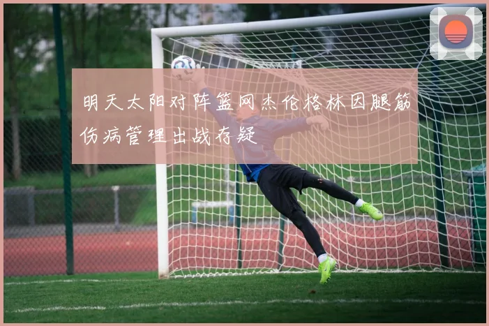 明天太阳对阵篮网杰伦格林因腿筋伤病管理出战存疑