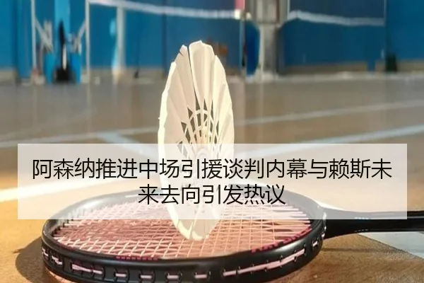 阿森纳推进中场引援谈判内幕与赖斯未来去向引发热议