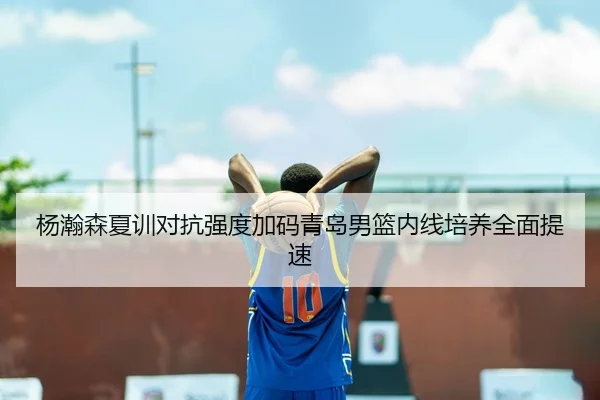 杨瀚森夏训对抗强度加码青岛男篮内线培养全面提速