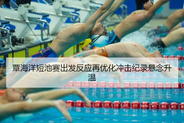 覃海洋短池赛出发反应再优化冲击纪录悬念升温